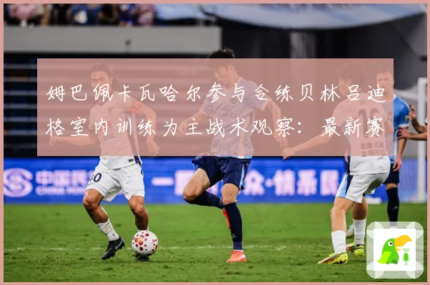 姆巴佩卡瓦哈尔参与合练贝林吕迪格室内训练为主战术观察：最新赛事动态与深度分析