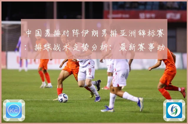 中国男排对阵伊朗男排亚洲锦标赛：排球战术走势分析：最新赛事动态与深度分析