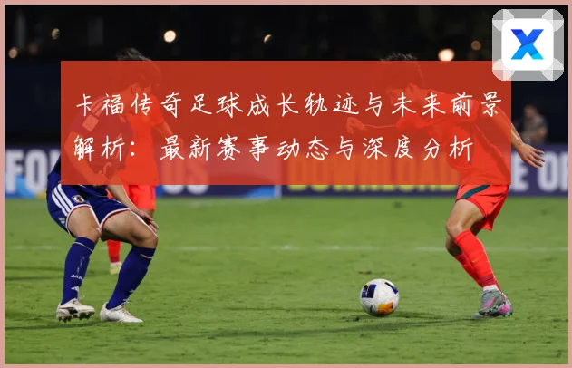 卡福传奇足球成长轨迹与未来前景解析：最新赛事动态与深度分析