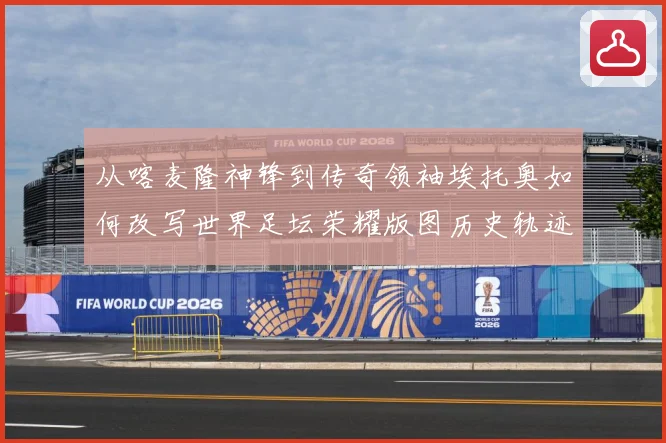 从喀麦隆神锋到传奇领袖埃托奥如何改写世界足坛荣耀版图历史轨迹数据研判：最新赛事动态与深度分析