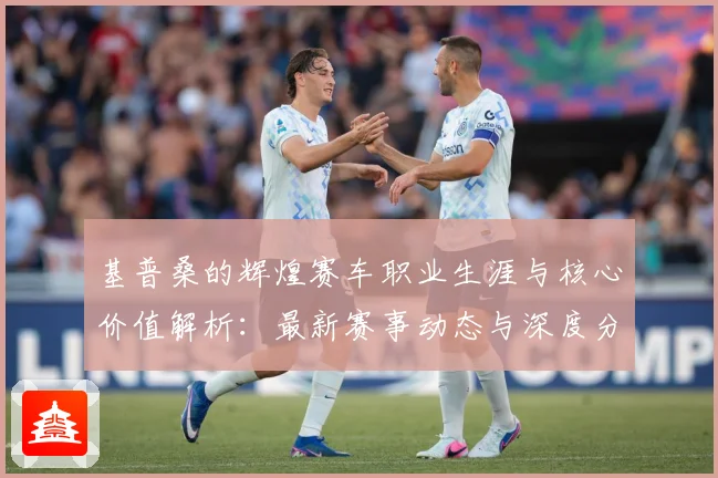 基普桑的辉煌赛车职业生涯与核心价值解析：最新赛事动态与深度分析