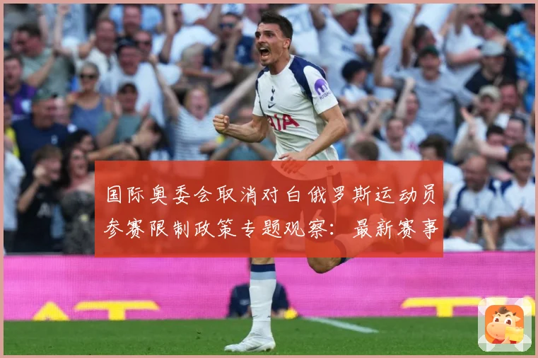 国际奥委会取消对白俄罗斯运动员参赛限制政策专题观察：最新赛事动态与深度分析