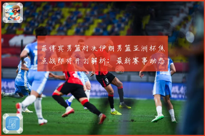 菲律宾男篮对决伊朗男篮亚洲杯焦点战即将开打解析：最新赛事动态与深度分析