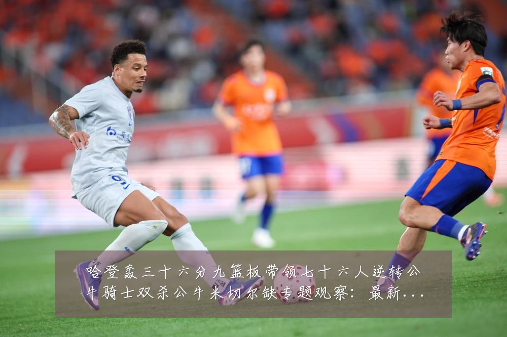 哈登轰三十六分九篮板带领七十六人逆转公牛骑士双杀公牛米切尔缺专题观察:最新赛事动态与深度分析