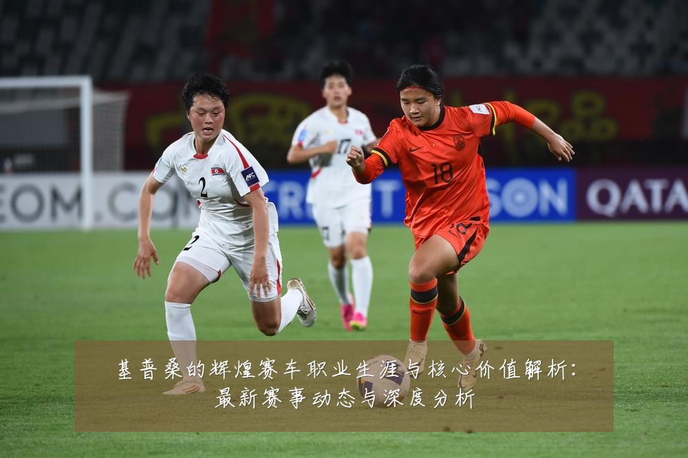 基普桑的辉煌赛车职业生涯与核心价值解析:最新赛事动态与深度分析